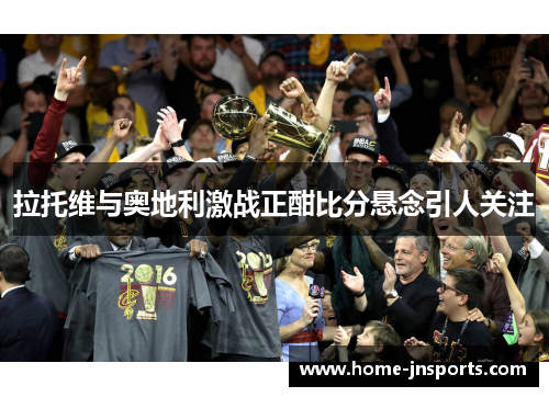 拉托维与奥地利激战正酣比分悬念引人关注